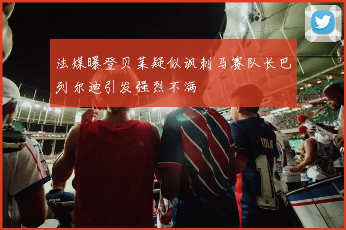 法媒曝登贝莱疑似讽刺马赛队长巴列尔迪引发强烈不满