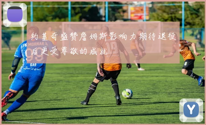 约基奇盛赞詹姆斯影响力期待退役后更受尊敬的成就