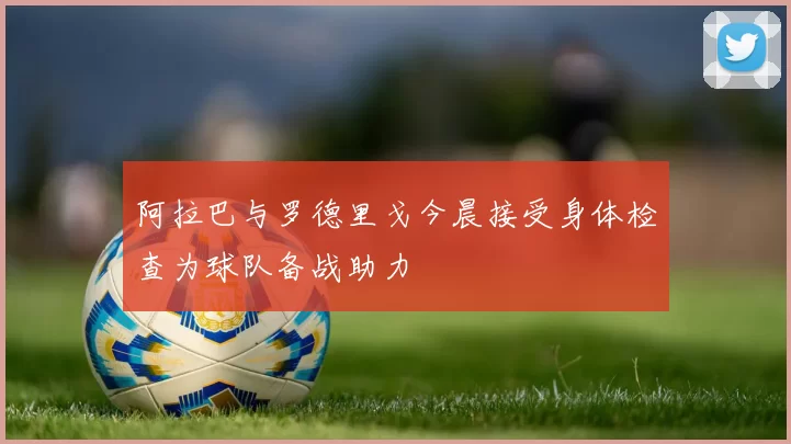 阿拉巴与罗德里戈今晨接受身体检查为球队备战助力