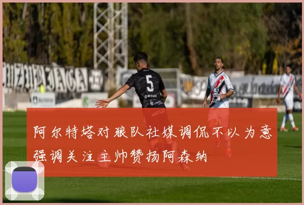 阿尔特塔对狼队社媒调侃不以为意强调关注主帅赞扬阿森纳